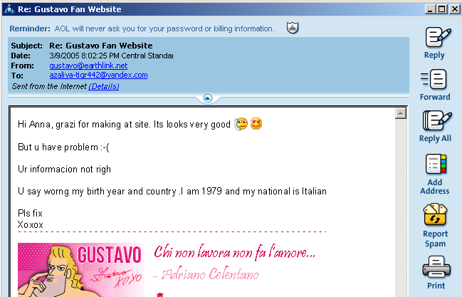 Click me! This is a conversation over 2005 MSN email. Gustavo sends a strange email: it says, ''Hi Anna, grazi for making it site. It’s look very good *kissing emojis*. But u have a problem. *sad face with 90s nose*. Ur information not right. U say wrong my birth year and country. I am 1979 and my nationality is Italian. Pls fix. Xoxox''. Then it also has a sexy pose of Gustavo in a 2005-looking email signature as well as a quote from Italian actor Adriano Celentano that says ''Chi non lavora non fa l'amore'' in tacky velvet text as part of the email.